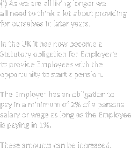 (i) As we are all living longer we all need to think a lot about providing for ourselves in later years.  In the UK it has now become a Statutory obligation for Employer’s  to provide Employees with the  opportunity to start a pension.  The Employer has an obligation to pay in a minimum of 2% of a persons salary or wage as long as the Employee is paying in 1%.  These amounts can be increased.