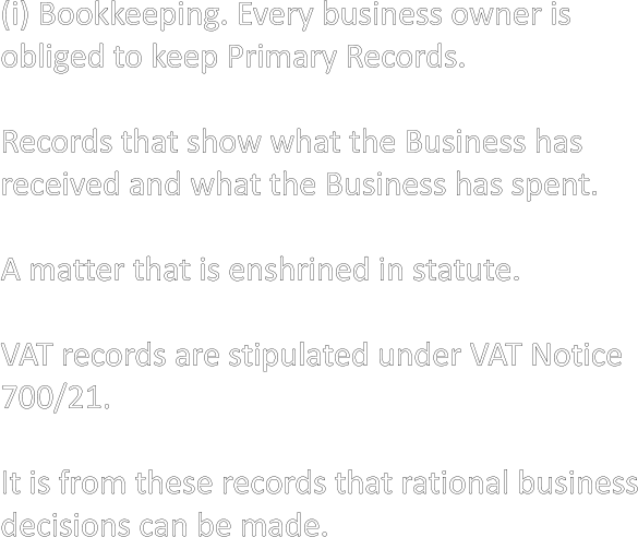 (i) Bookkeeping. Every business owner is  obliged to keep Primary Records.  Records that show what the Business has received and what the Business has spent.  A matter that is enshrined in statute.  VAT records are stipulated under VAT Notice 700/21.  It is from these records that rational business decisions can be made.