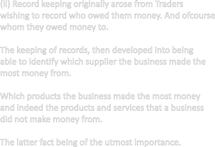 (ii) Record keeping originally arose from Traders wishing to record who owed them money. And ofcourse whom they owed money to.  The keeping of records, then developed into being able to identify which supplier the business made the most money from.  Which products the business made the most money and indeed the products and services that a business did not make money from.  The latter fact being of the utmost importance.