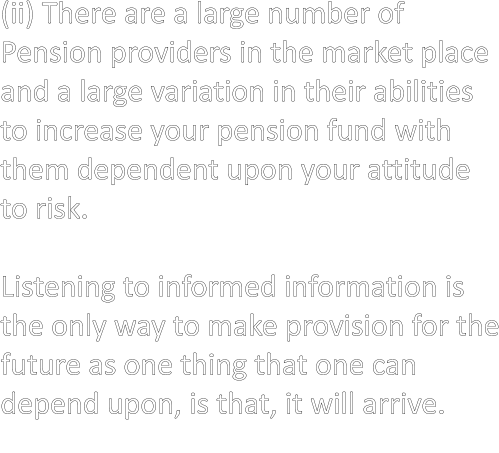 (ii) There are a large number of Pension providers in the market place and a large variation in their abilities to increase your pension fund with them dependent upon your attitude  to risk.  Listening to informed information is the only way to make provision for the future as one thing that one can depend upon, is that, it will arrive.