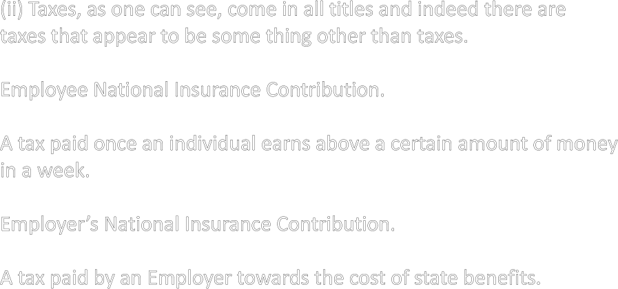 (ii) Taxes, as one can see, come in all titles and indeed there are taxes that appear to be some thing other than taxes.  Employee National Insurance Contribution.  A tax paid once an individual earns above a certain amount of money in a week.  Employer’s National Insurance Contribution.  A tax paid by an Employer towards the cost of state benefits.