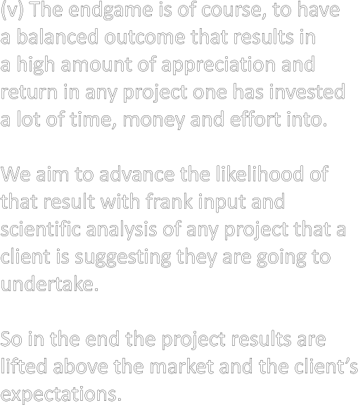(v) The endgame is of course, to have  a balanced outcome that results in  a high amount of appreciation and  return in any project one has invested  a lot of time, money and effort into.  We aim to advance the likelihood of that result with frank input and  scientific analysis of any project that a  client is suggesting they are going to  undertake.  So in the end the project results are lifted above the market and the client’s expectations.