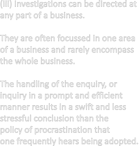 (iii) Investigations can be directed at  any part of a business.  They are often focussed in one area  of a business and rarely encompass  the whole business.  The handling of the enquiry, or  inquiry in a prompt and efficient  manner results in a swift and less  stressful conclusion than the  policy of procrastination that  one frequently hears being adopted.