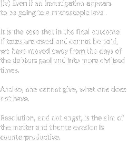 (iv) Even if an investigation appears  to be going to a microscopic level.   It is the case that in the final outcome  if taxes are owed and cannot be paid,  we have moved away from the days of  the debtors gaol and into more civilised  times.  And so, one cannot give, what one does  not have.  Resolution, and not angst, is the aim of  the matter and thence evasion is  counterproductive.