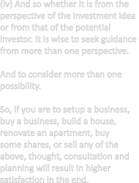 (iv) And so whether it is from the  perspective of the investment idea  or from that of the potential  investor. It is wise to seek guidance  from more than one perspective.  And to consider more than one  possibility.  So, if you are to setup a business,  buy a business, build a house,  renovate an apartment, buy  some shares, or sell any of the  above, thought, consultation and  planning will result in higher  satisfaction in the end.